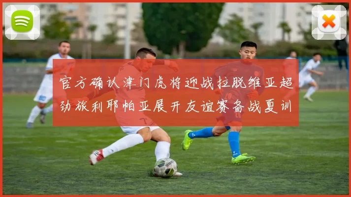 官方确认津门虎将迎战拉脱维亚超劲旅利耶帕亚展开友谊赛备战夏训